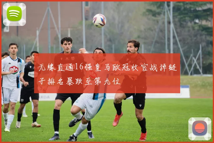 无缘直通16强皇马欧冠收官战掉链子排名暴跌至第九位