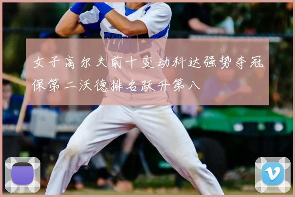 女子高尔夫前十变动科达强势夺冠保第二沃德排名跃升第八