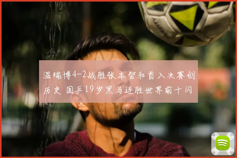 温瑞博4-2战胜张本智和首入决赛创历史 国乒19岁黑马连胜世界前十闪耀光芒