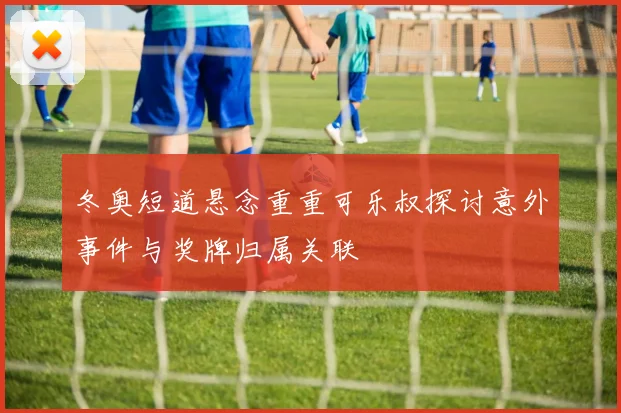 冬奥短道悬念重重可乐叔探讨意外事件与奖牌归属关联