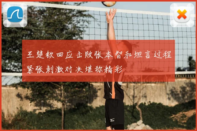 王楚钦回应击败张本智和坦言过程紧张刺激对决堪称精彩