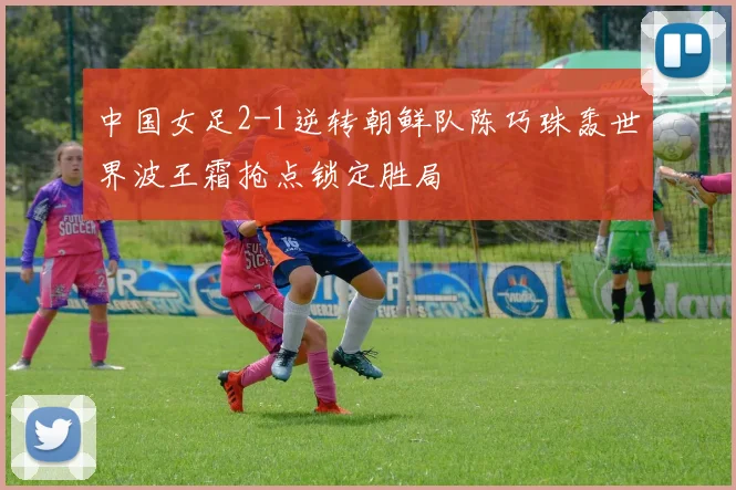 中国女足2-1逆转朝鲜队陈巧珠轰世界波王霜抢点锁定胜局