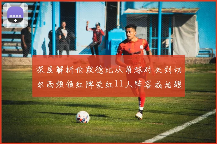 深度解析伦敦德比从角球对决到切尔西频领红牌染红11人阵容成话题