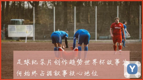 足球纪录片创作趋势世界杯故事为何始终占据叙事核心地位