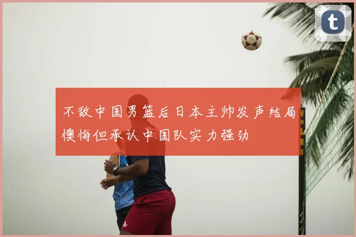 不敌中国男篮后日本主帅发声结局懊悔但承认中国队实力强劲