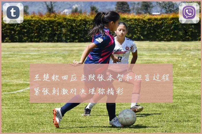 王楚钦回应击败张本智和坦言过程紧张刺激对决堪称精彩