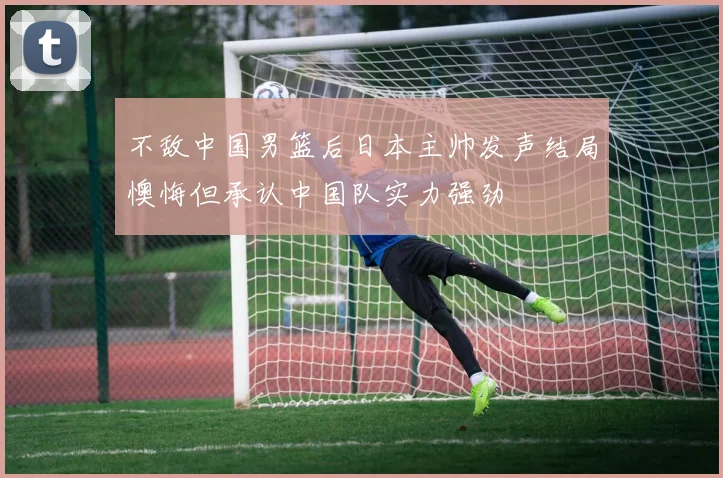 不敌中国男篮后日本主帅发声结局懊悔但承认中国队实力强劲