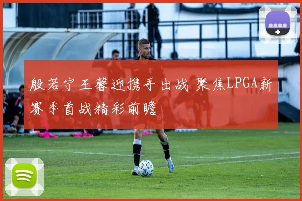 殷若宁王馨迎携手出战 聚焦LPGA新赛季首战精彩前瞻