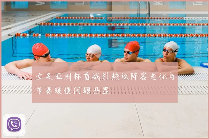 女足亚洲杯首战引热议阵容老化与节奏缓慢问题凸显