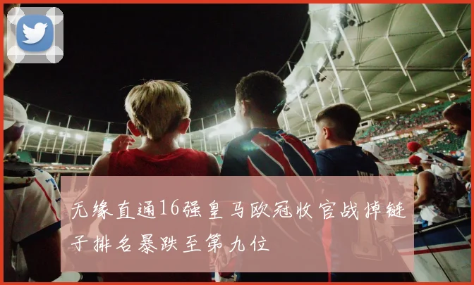 无缘直通16强皇马欧冠收官战掉链子排名暴跌至第九位